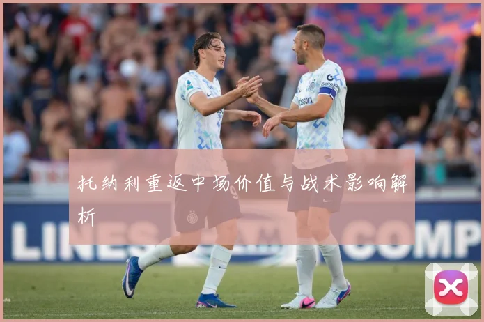 托纳利重返中场价值与战术影响解析
