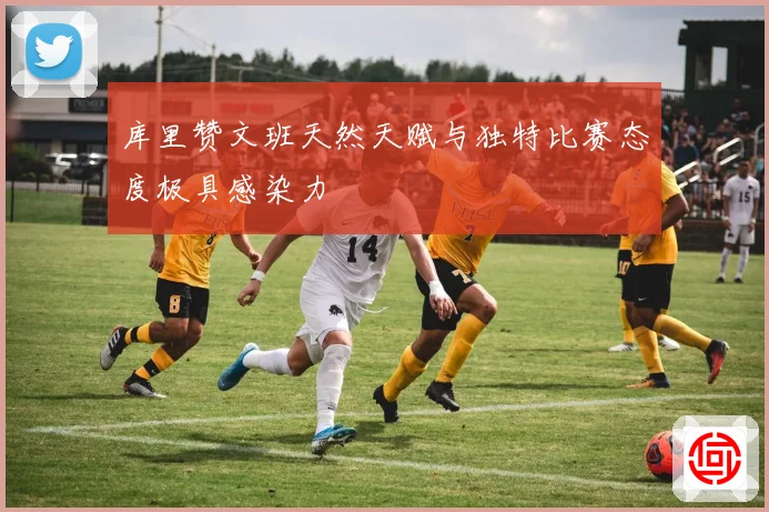 库里赞文班天然天赋与独特比赛态度极具感染力