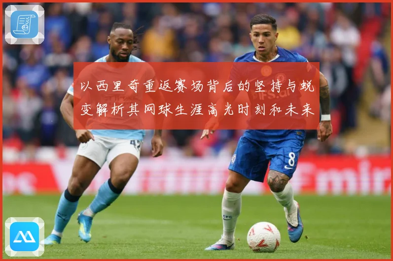 以西里奇重返赛场背后的坚持与蜕变解析其网球生涯高光时刻和未来挑战