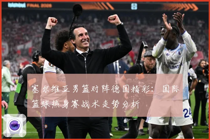 塞尔维亚男篮对阵德国精彩：国际篮球热身赛战术走势分析