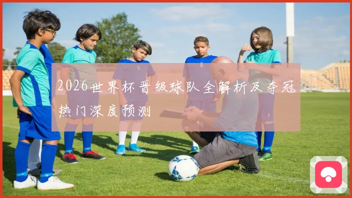 2026世界杯晋级球队全解析及夺冠热门深度预测