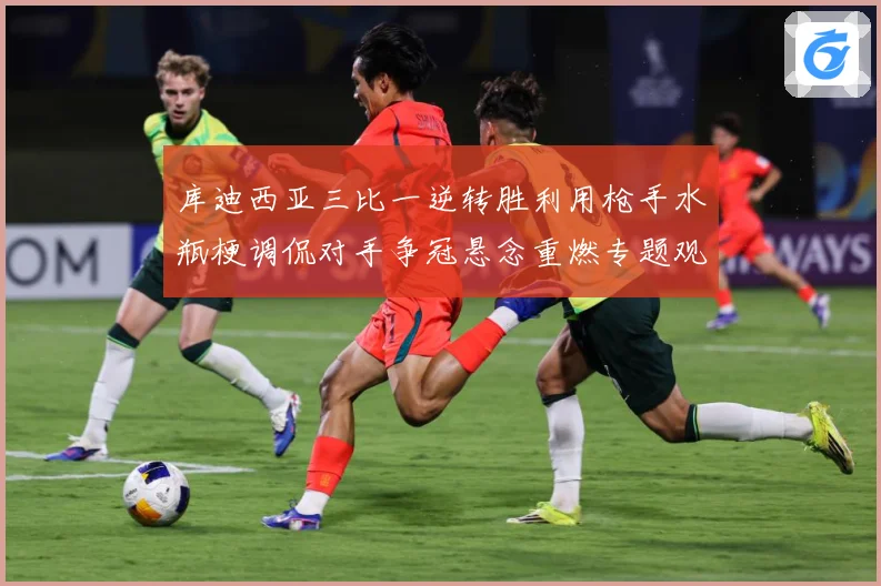 库迪西亚三比一逆转胜利用枪手水瓶梗调侃对手争冠悬念重燃专题观察