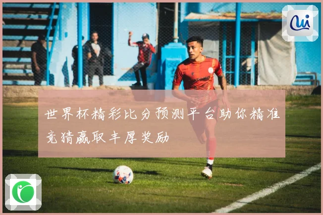 世界杯精彩比分预测平台助你精准竞猜赢取丰厚奖励