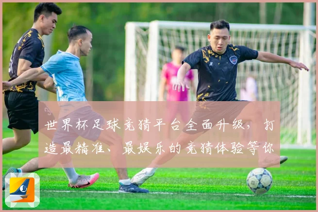 世界杯足球竞猜平台全面升级，打造最精准、最娱乐的竞猜体验等你来挑战