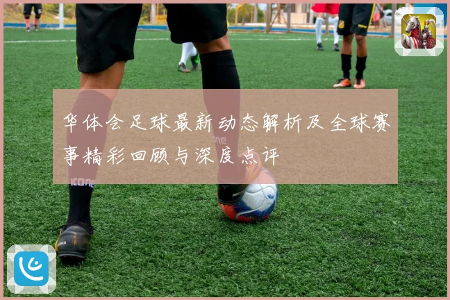 华体会足球最新动态解析及全球赛事精彩回顾与深度点评