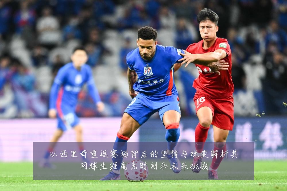 以西里奇重返赛场背后的坚持与蜕变解析其网球生涯高光时刻和未来挑战